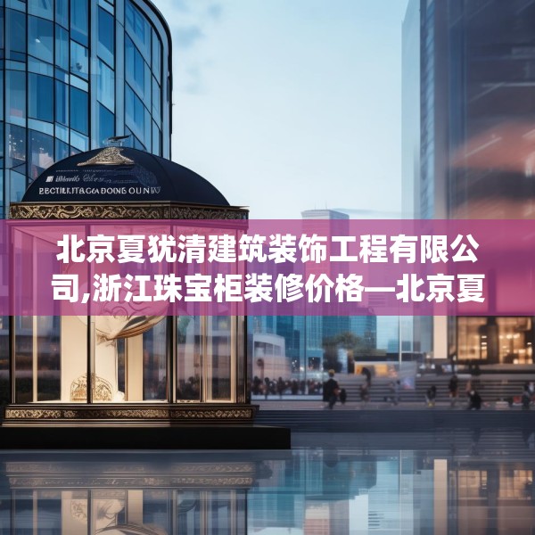 北京夏犹清建筑装饰工程有限公司,浙江珠宝柜装修价格—北京夏犹清建筑装饰工程有限公司135.a11b12c15fgy.22fghfd