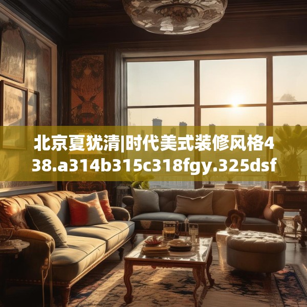 北京夏犹清|时代美式装修风格438.a314b315c318fgy.325dsfds
