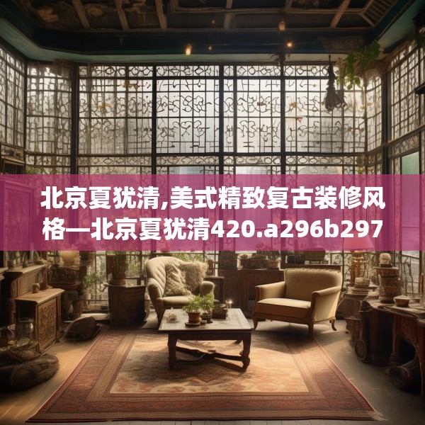 北京夏犹清,美式精致复古装修风格—北京夏犹清420.a296b297c300fgy.307dsfds