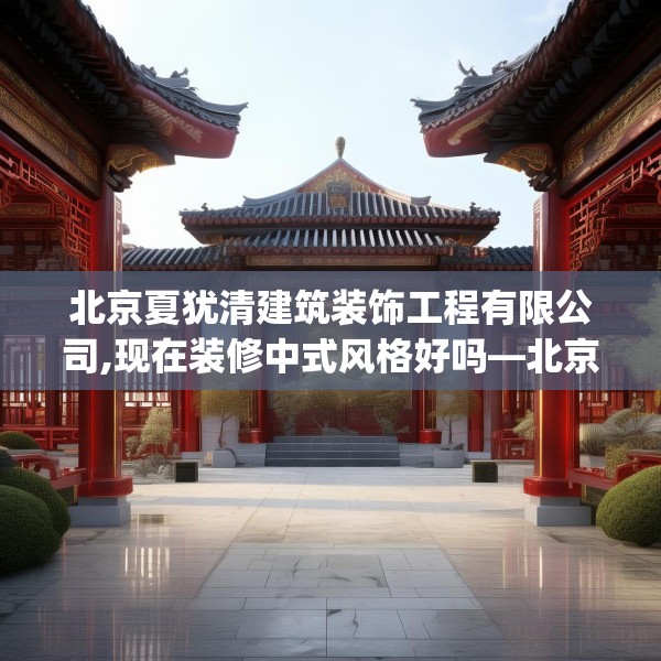 北京夏犹清建筑装饰工程有限公司,现在装修中式风格好吗—北京夏犹清建筑装饰工程有限公司520.a396b397c400fgy.407dewqe
