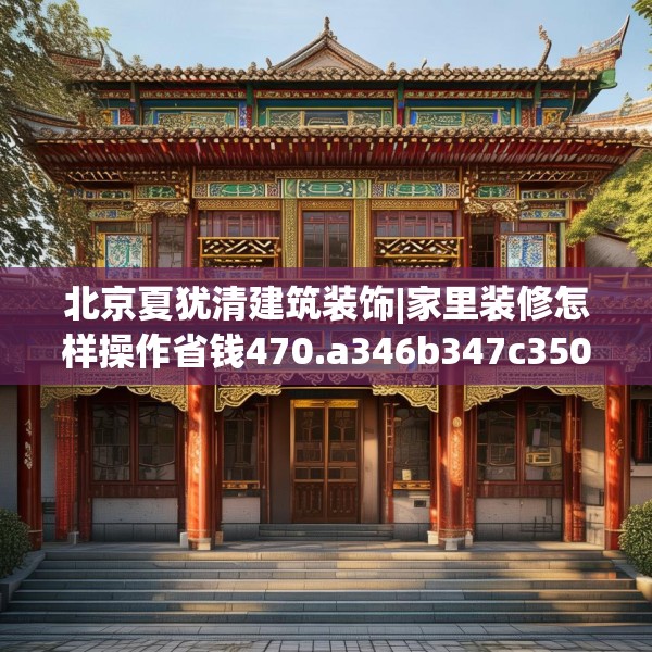 北京夏犹清建筑装饰|家里装修怎样操作省钱470.a346b347c350fgy.35776665