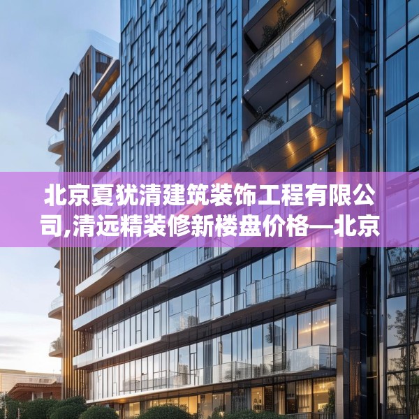 北京夏犹清建筑装饰工程有限公司,清远精装修新楼盘价格—北京夏犹清建筑装饰工程有限公司268.a144b145c148fgy.155dewqe