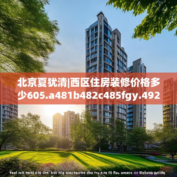 北京夏犹清|西区住房装修价格多少605.a481b482c485fgy.492cvcx