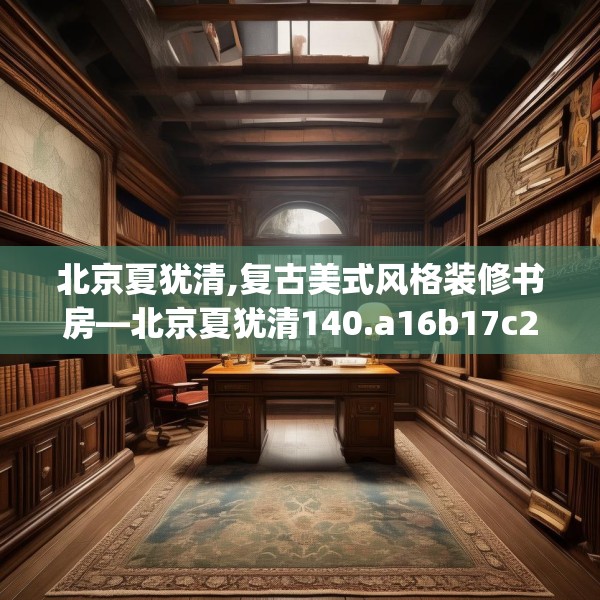 北京夏犹清,复古美式风格装修书房—北京夏犹清140.a16b17c20fgy.27xczxv