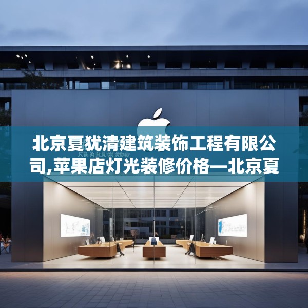 北京夏犹清建筑装饰工程有限公司,苹果店灯光装修价格—北京夏犹清建筑装饰工程有限公司296.a172b173c176fgy.183wew