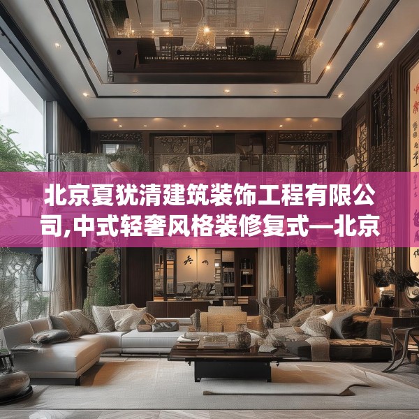 北京夏犹清建筑装饰工程有限公司,中式轻奢风格装修复式—北京夏犹清建筑装饰工程有限公司227.a103b104c107fgy.114cvcx