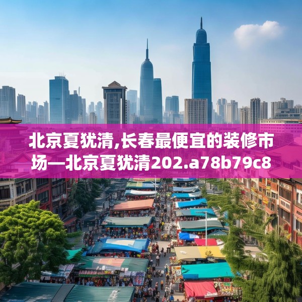 北京夏犹清,长春最便宜的装修市场—北京夏犹清202.a78b79c82fgy.89htyj