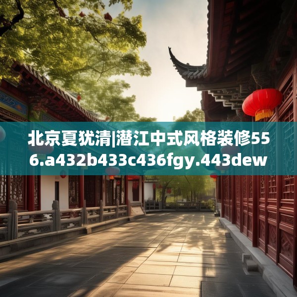 北京夏犹清|潜江中式风格装修556.a432b433c436fgy.443dewqe