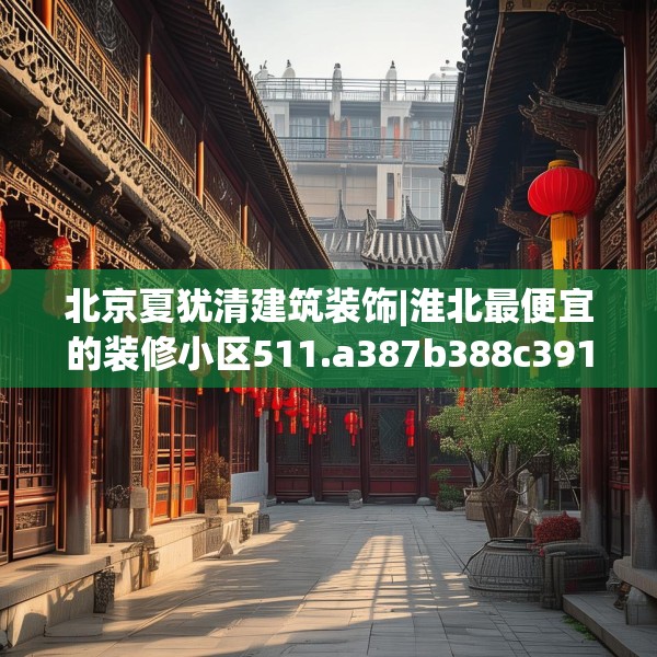 北京夏犹清建筑装饰|淮北最便宜的装修小区511.a387b388c391fgy.398fdsfds