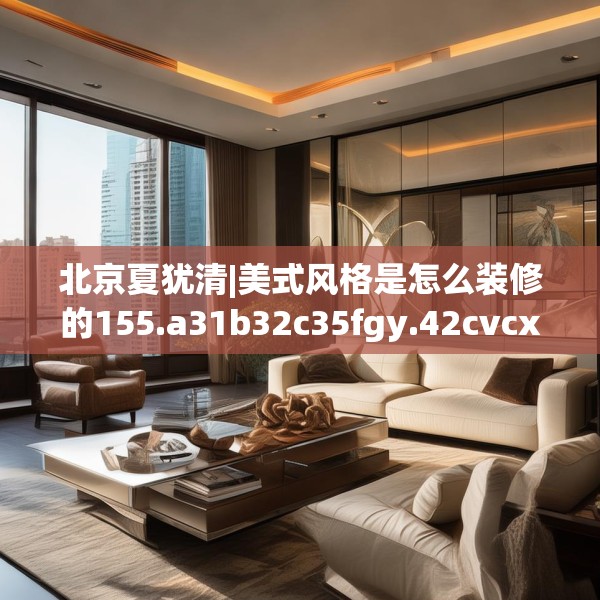 北京夏犹清|美式风格是怎么装修的155.a31b32c35fgy.42cvcx