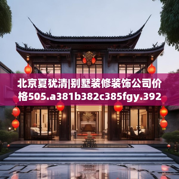 北京夏犹清|别墅装修装饰公司价格505.a381b382c385fgy.392jhhj