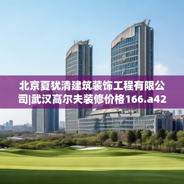 北京夏犹清建筑装饰工程有限公司|武汉高尔夫装修价格166.a42b43c46fgy.53htyj