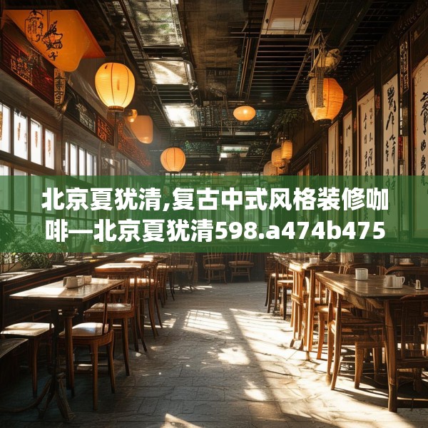 北京夏犹清,复古中式风格装修咖啡—北京夏犹清598.a474b475c478fgy.485htyj