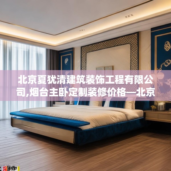 北京夏犹清建筑装饰工程有限公司,烟台主卧定制装修价格—北京夏犹清建筑装饰工程有限公司375.a251b252c255fgy.262fhsg