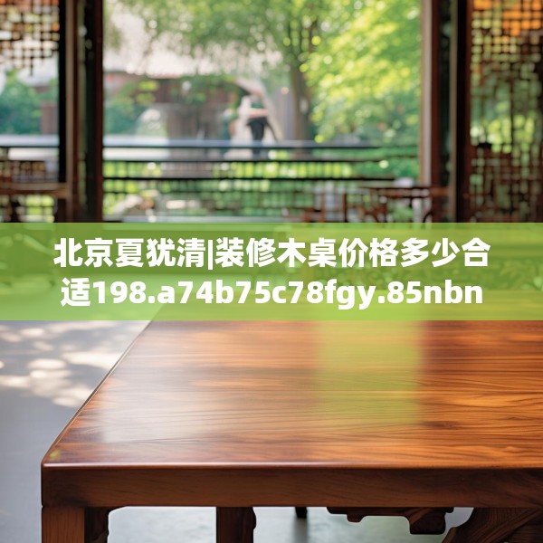 北京夏犹清|装修木桌价格多少合适198.a74b75c78fgy.85nbn
