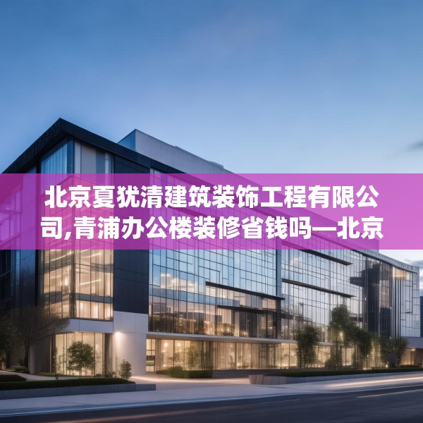 北京夏犹清建筑装饰工程有限公司,青浦办公楼装修省钱吗—北京夏犹清建筑装饰工程有限公司403.a279b280c283fgy.290fdsfds