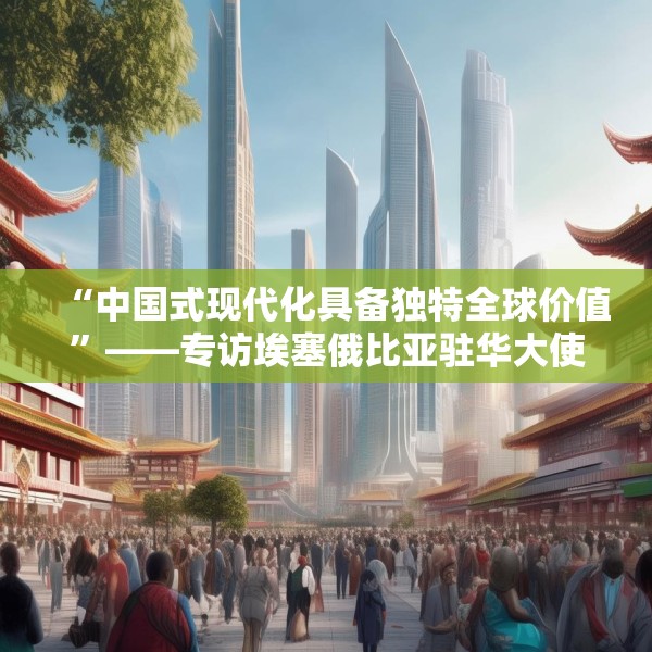 “中国式现代化具备独特全球价值”——专访埃塞俄比亚驻华大使塔费拉