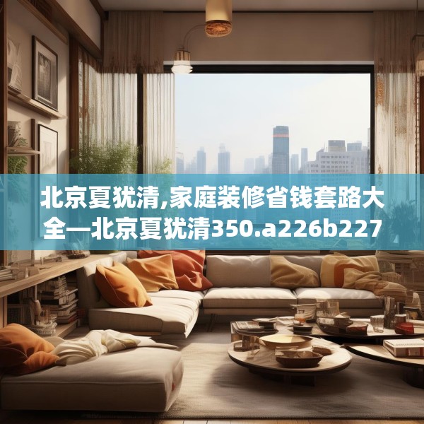 北京夏犹清,家庭装修省钱套路大全—北京夏犹清350.a226b227c230fgy.237wew