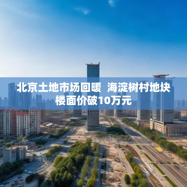 北京土地市场回暖  海淀树村地块楼面价破10万元