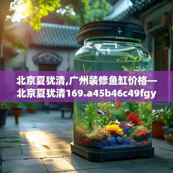北京夏犹清,广州装修鱼缸价格—北京夏犹清169.a45b46c49fgy.56fdsfds