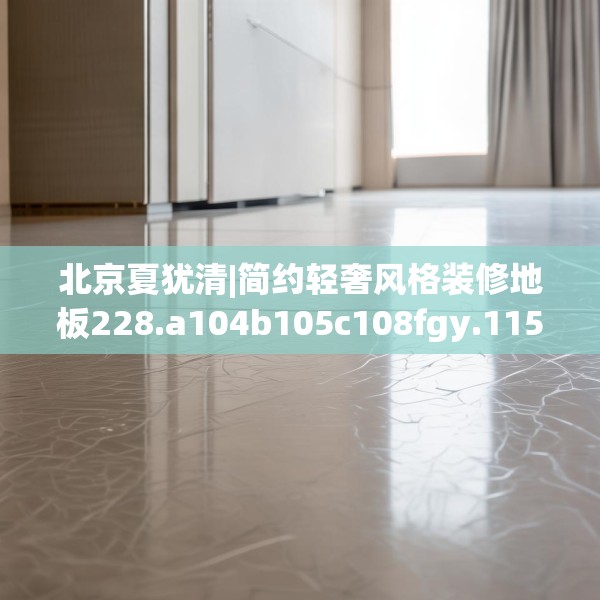 北京夏犹清|简约轻奢风格装修地板228.a104b105c108fgy.115lkjl