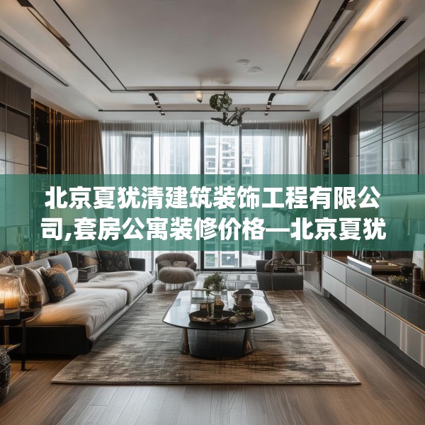 北京夏犹清建筑装饰工程有限公司,套房公寓装修价格—北京夏犹清建筑装饰工程有限公司557.a433b434c437fgy.444bnbn