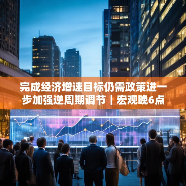 完成经济增速目标仍需政策进一步加强逆周期调节｜宏观晚6点