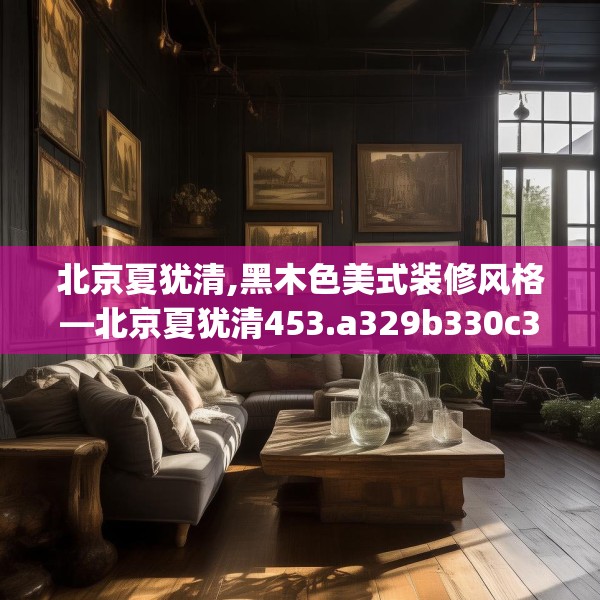 北京夏犹清,黑木色美式装修风格—北京夏犹清453.a329b330c333fgy.340uyk