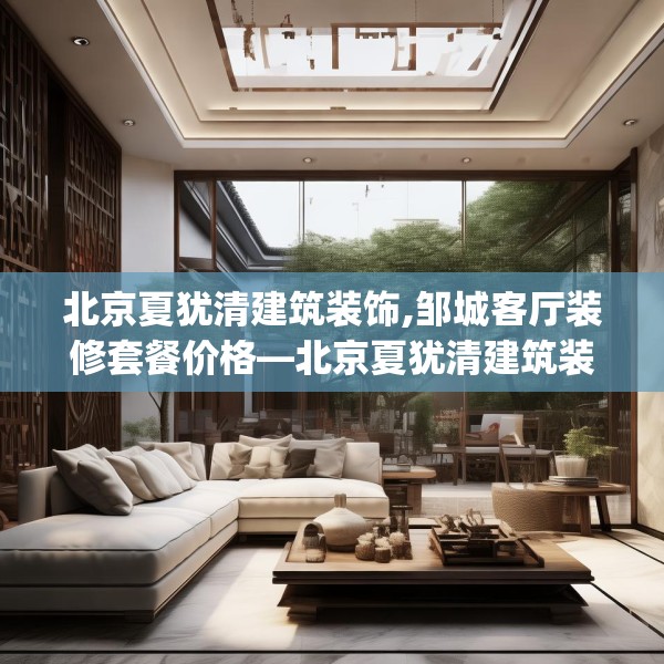 北京夏犹清建筑装饰,邹城客厅装修套餐价格—北京夏犹清建筑装饰407.a283b284c287fgy.294cvcx
