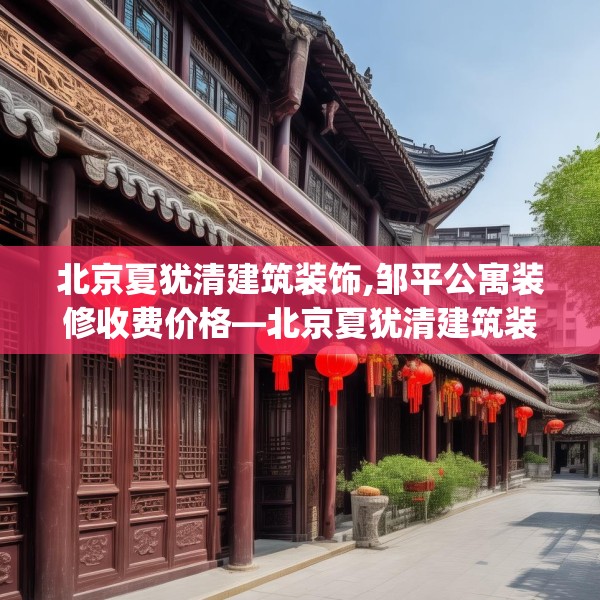 北京夏犹清建筑装饰,邹平公寓装修收费价格—北京夏犹清建筑装饰445.a321b322c325fgy.332poiy