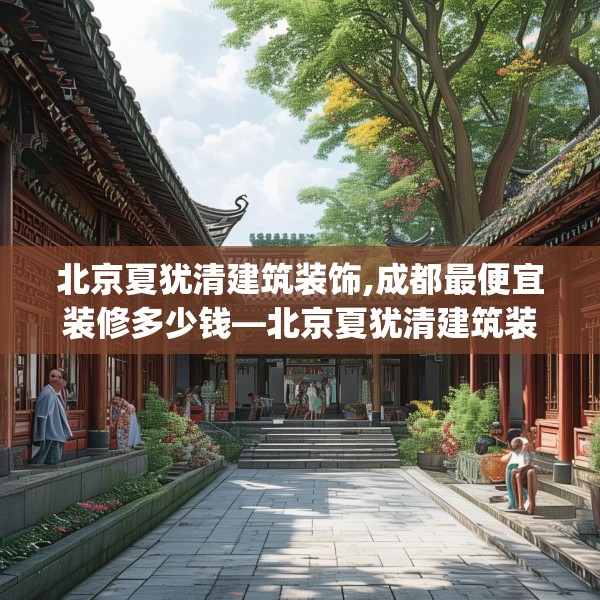 北京夏犹清建筑装饰,成都最便宜装修多少钱—北京夏犹清建筑装饰391.a267b268c271fgy.278poiy