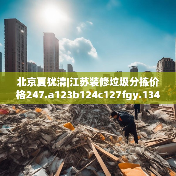 北京夏犹清|江苏装修垃圾分拣价格247.a123b124c127fgy.134poiy