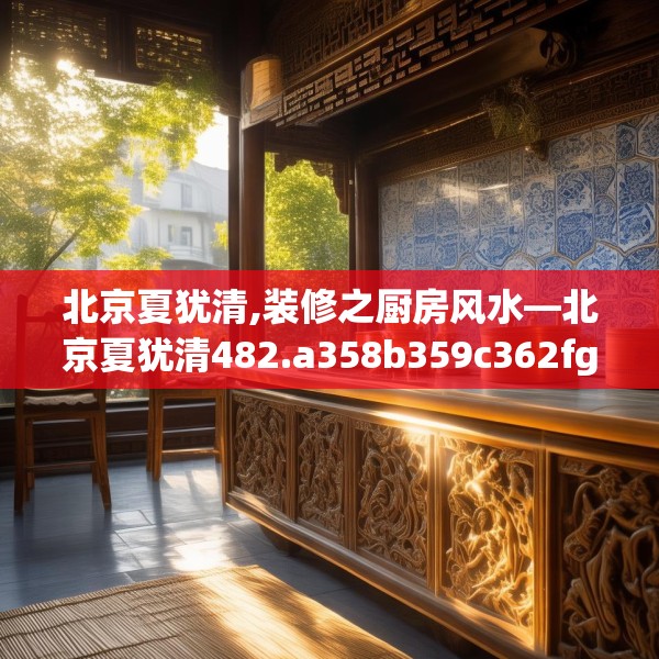 北京夏犹清,装修之厨房风水—北京夏犹清482.a358b359c362fgy.369xczxv