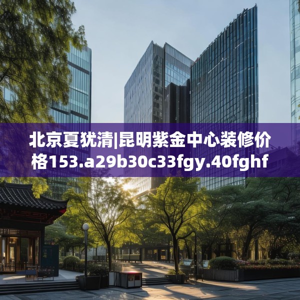 北京夏犹清|昆明紫金中心装修价格153.a29b30c33fgy.40fghfd