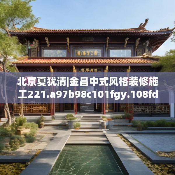 北京夏犹清|金昌中式风格装修施工221.a97b98c101fgy.108fds