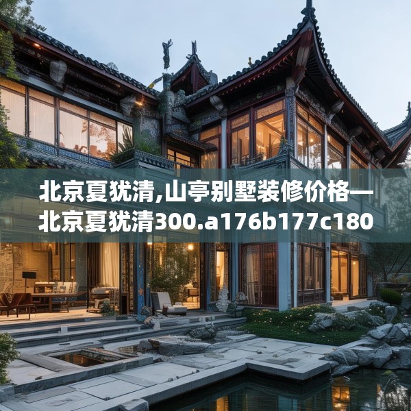 北京夏犹清,山亭别墅装修价格—北京夏犹清300.a176b177c180fgy.187lkjl