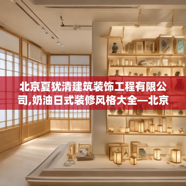 北京夏犹清建筑装饰工程有限公司,奶油日式装修风格大全—北京夏犹清建筑装饰工程有限公司238.a114b115c118fgy.125htyj