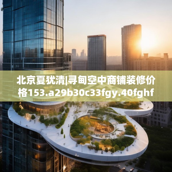北京夏犹清|寻甸空中商铺装修价格153.a29b30c33fgy.40fghfd