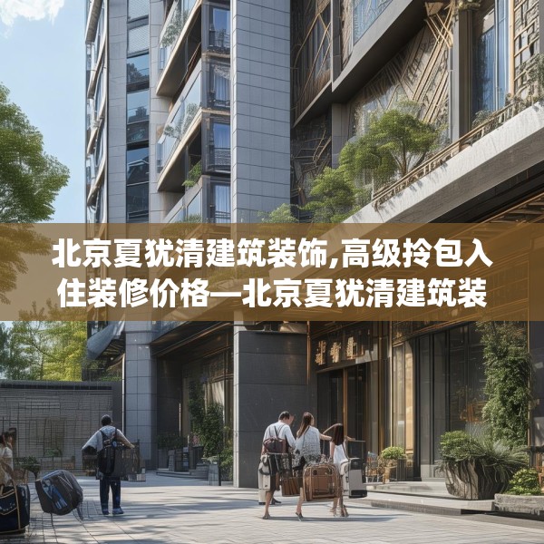 北京夏犹清建筑装饰,高级拎包入住装修价格—北京夏犹清建筑装饰542.a418b419c422fgy.42976661