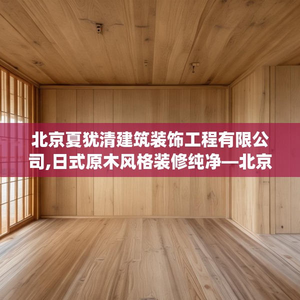 北京夏犹清建筑装饰工程有限公司,日式原木风格装修纯净—北京夏犹清建筑装饰工程有限公司516.a392b393c396fgy.403lkjl