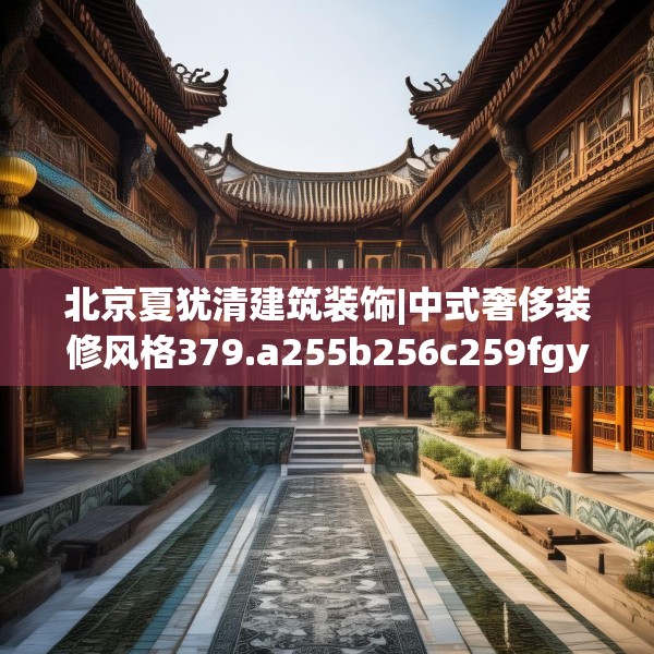 北京夏犹清建筑装饰|中式奢侈装修风格379.a255b256c259fgy.266jhhj