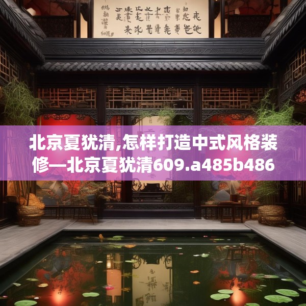 北京夏犹清,怎样打造中式风格装修—北京夏犹清609.a485b486c489fgy.496fhsg