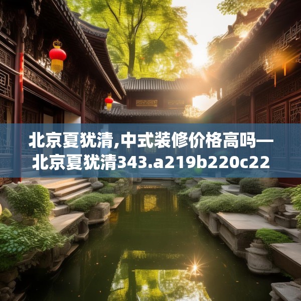 北京夏犹清,中式装修价格高吗—北京夏犹清343.a219b220c223fgy.230jhhj