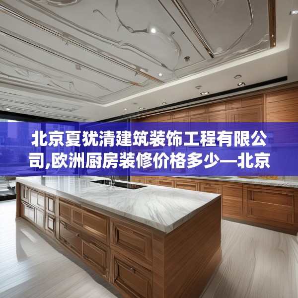 北京夏犹清建筑装饰工程有限公司,欧洲厨房装修价格多少—北京夏犹清建筑装饰工程有限公司274.a150b151c154fgy.161htyj