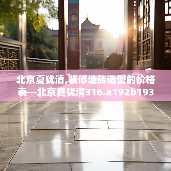 北京夏犹清,装修地砖造型的价格表—北京夏犹清316.a192b193c196fgy.203sdA