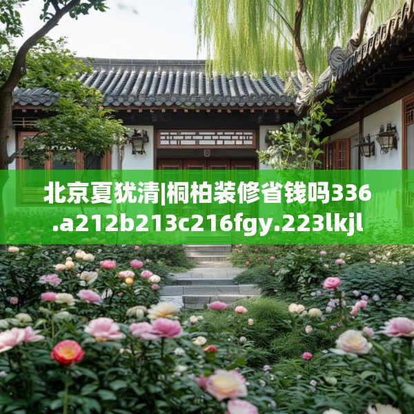 北京夏犹清|桐柏装修省钱吗336.a212b213c216fgy.223lkjl