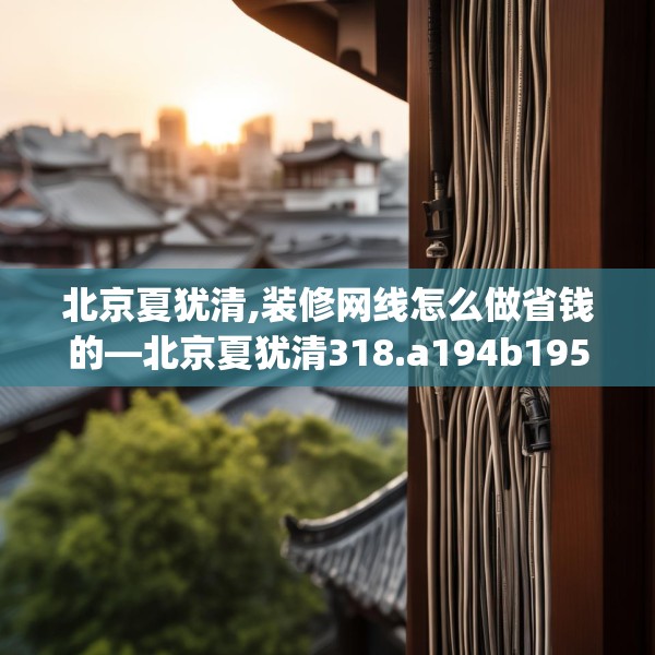 北京夏犹清,装修网线怎么做省钱的—北京夏犹清318.a194b195c198fgy.205lkjl