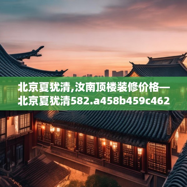北京夏犹清,汝南顶楼装修价格—北京夏犹清582.a458b459c462fgy.469dsfds