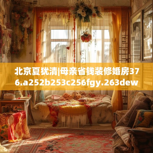 北京夏犹清|母亲省钱装修婚房376.a252b253c256fgy.263dewqe