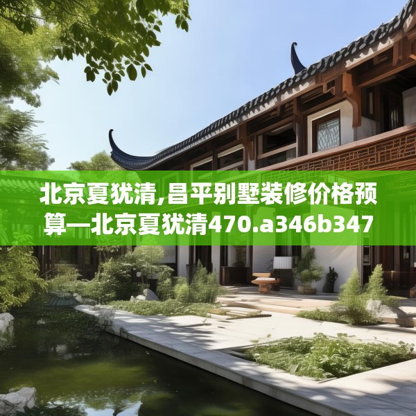 北京夏犹清,昌平别墅装修价格预算—北京夏犹清470.a346b347c350fgy.35776665